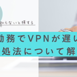 在宅勤務でVPNが遅い原因と対処法について解説します!