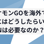 ポケモンGOを海外でやるにはどうしたらいい？VPNは必要なのか？